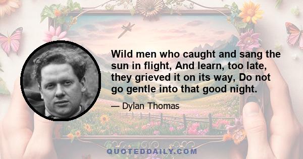 Wild men who caught and sang the sun in flight, And learn, too late, they grieved it on its way, Do not go gentle into that good night.