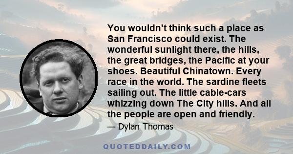 You wouldn't think such a place as San Francisco could exist. The wonderful sunlight there, the hills, the great bridges, the Pacific at your shoes. Beautiful Chinatown. Every race in the world. The sardine fleets