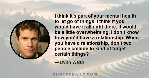 I think it's part of your mental health to let go of things. I think if you would have it all right there, it would be a little overwhelming. I don't know how you'd have a relationship. When you have a relationship,