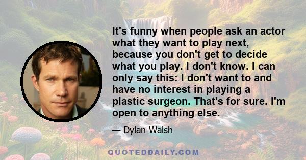 It's funny when people ask an actor what they want to play next, because you don't get to decide what you play. I don't know. I can only say this: I don't want to and have no interest in playing a plastic surgeon.