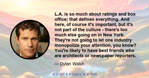 L.A. is so much about ratings and box office; that defines everything. And here, of course it's important, but it's not part of the culture - there's too much else going on in New York. They're not going to let one