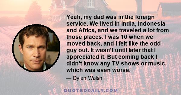 Yeah, my dad was in the foreign service. We lived in India, Indonesia and Africa, and we traveled a lot from those places. I was 10 when we moved back, and I felt like the odd guy out. It wasn't until later that I