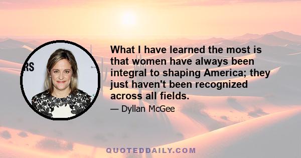 What I have learned the most is that women have always been integral to shaping America; they just haven't been recognized across all fields.