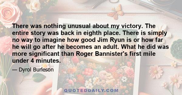 There was nothing unusual about my victory. The entire story was back in eighth place. There is simply no way to imagine how good Jim Ryun is or how far he will go after he becomes an adult. What he did was more