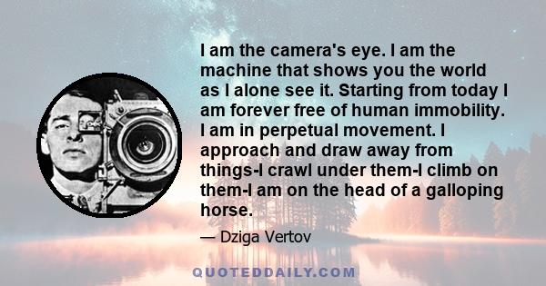 I am the camera's eye. I am the machine that shows you the world as I alone see it. Starting from today I am forever free of human immobility. I am in perpetual movement. I approach and draw away from things-I crawl