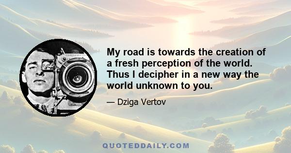 My road is towards the creation of a fresh perception of the world. Thus I decipher in a new way the world unknown to you.