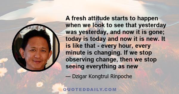 A fresh attitude starts to happen when we look to see that yesterday was yesterday, and now it is gone; today is today and now it is new. It is like that - every hour, every minute is changing. If we stop observing