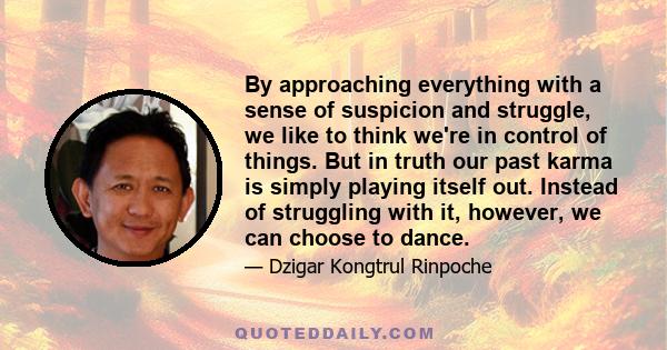 By approaching everything with a sense of suspicion and struggle, we like to think we're in control of things. But in truth our past karma is simply playing itself out. Instead of struggling with it, however, we can