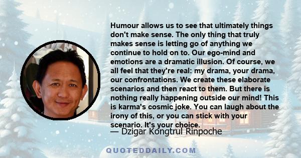 Humour allows us to see that ultimately things don't make sense. The only thing that truly makes sense is letting go of anything we continue to hold on to. Our ego-mind and emotions are a dramatic illusion. Of course,