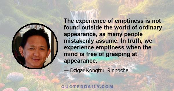 The experience of emptiness is not found outside the world of ordinary appearance, as many people mistakenly assume. In truth, we experience emptiness when the mind is free of grasping at appearance.