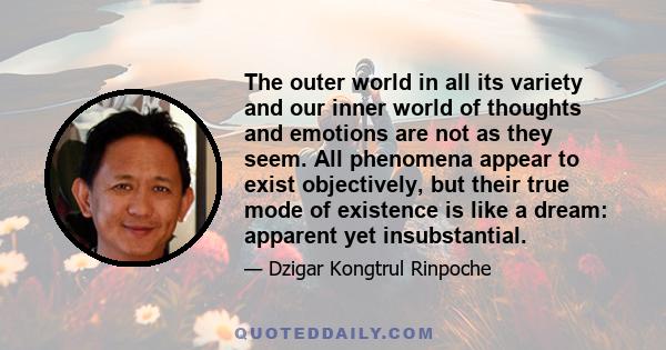 The outer world in all its variety and our inner world of thoughts and emotions are not as they seem. All phenomena appear to exist objectively, but their true mode of existence is like a dream: apparent yet