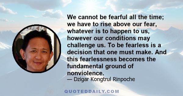 We cannot be fearful all the time; we have to rise above our fear, whatever is to happen to us, however our conditions may challenge us. To be fearless is a decision that one must make. And this fearlessness becomes the 