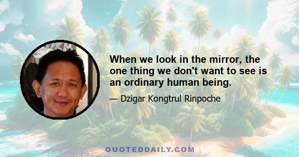 When we look in the mirror, the one thing we don't want to see is an ordinary human being.