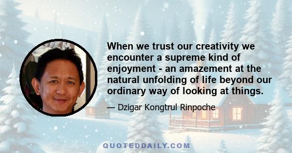 When we trust our creativity we encounter a supreme kind of enjoyment - an amazement at the natural unfolding of life beyond our ordinary way of looking at things.