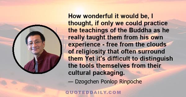 How wonderful it would be, I thought, if only we could practice the teachings of the Buddha as he really taught them from his own experience - free from the clouds of religiosity that often surround them Yet it's