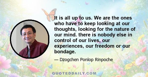 It is all up to us. We are the ones who have to keep looking at our thoughts, looking for the nature of our mind. there is nobody else in control of our lives, our experiences, our freedom or our bondage.