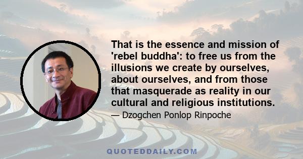 That is the essence and mission of 'rebel buddha': to free us from the illusions we create by ourselves, about ourselves, and from those that masquerade as reality in our cultural and religious institutions.