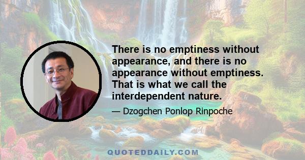 There is no emptiness without appearance, and there is no appearance without emptiness. That is what we call the interdependent nature.