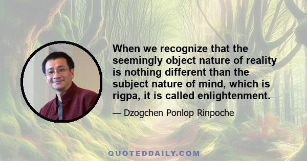 When we recognize that the seemingly object nature of reality is nothing different than the subject nature of mind, which is rigpa, it is called enlightenment.