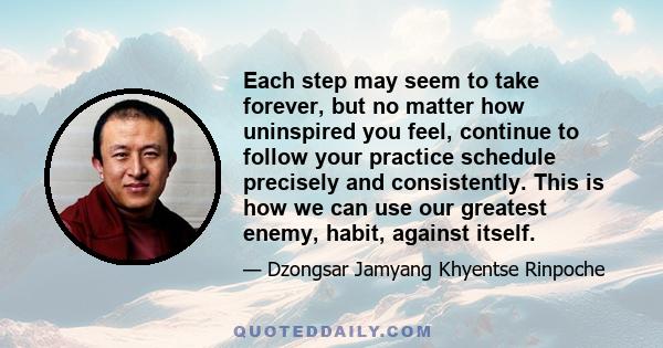 Each step may seem to take forever, but no matter how uninspired you feel, continue to follow your practice schedule precisely and consistently. This is how we can use our greatest enemy, habit, against itself.