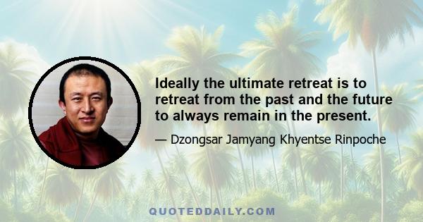 Ideally the ultimate retreat is to retreat from the past and the future to always remain in the present.