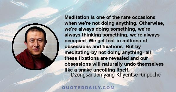 Meditation is one of the rare occasions when we're not doing anything. Otherwise, we're always doing something, we're always thinking something, we're always occupied. We get lost in millions of obsessions and