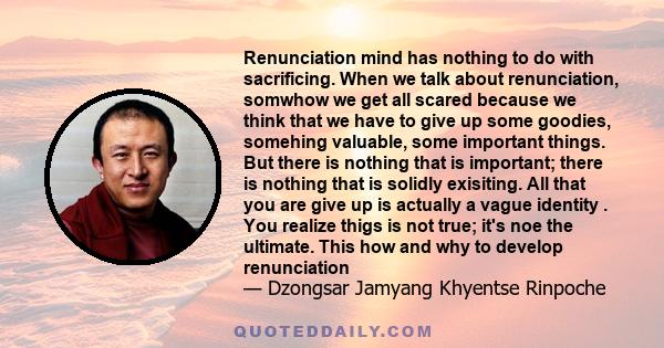 Renunciation mind has nothing to do with sacrificing. When we talk about renunciation, somwhow we get all scared because we think that we have to give up some goodies, somehing valuable, some important things. But there 