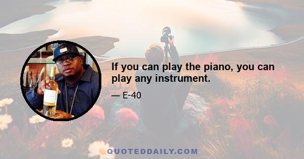 If you can play the piano, you can play any instrument.