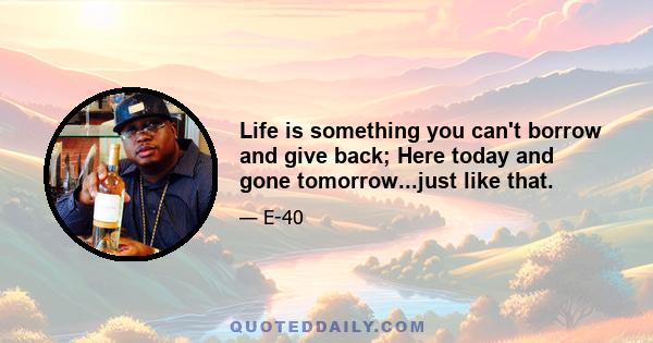 Life is something you can't borrow and give back; Here today and gone tomorrow...just like that.