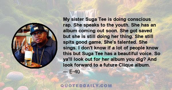 My sister Suga Tee is doing conscious rap. She speaks to the youth. She has an album coming out soon. She got saved but she is still doing her thing. She still spits good game. She's talented. She sings. I don't know if 