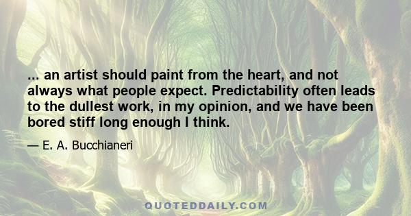 ... an artist should paint from the heart, and not always what people expect. Predictability often leads to the dullest work, in my opinion, and we have been bored stiff long enough I think.