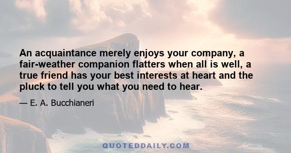 An acquaintance merely enjoys your company, a fair-weather companion flatters when all is well, a true friend has your best interests at heart and the pluck to tell you what you need to hear.