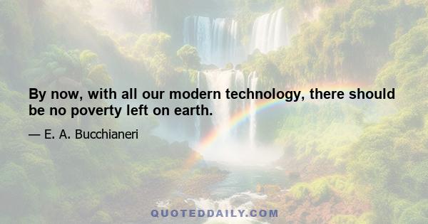 By now, with all our modern technology, there should be no poverty left on earth.