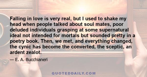 Falling in love is very real, but I used to shake my head when people talked about soul mates, poor deluded individuals grasping at some supernatural ideal not intended for mortals but sounded pretty in a poetry book.