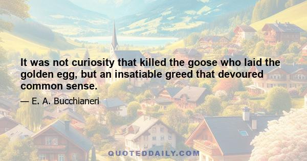 It was not curiosity that killed the goose who laid the golden egg, but an insatiable greed that devoured common sense.