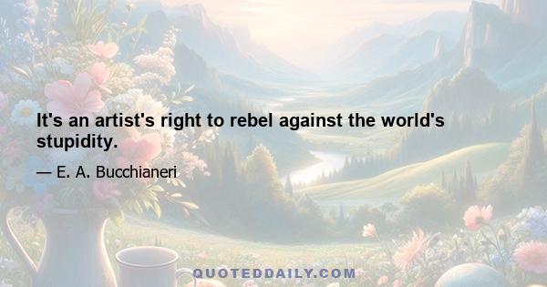 It's an artist's right to rebel against the world's stupidity.