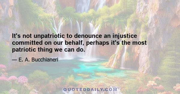 It's not unpatriotic to denounce an injustice committed on our behalf, perhaps it's the most patriotic thing we can do.