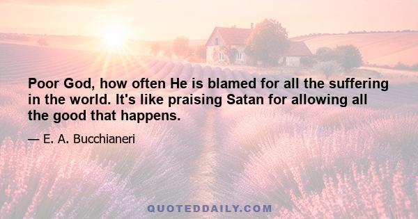 Poor God, how often He is blamed for all the suffering in the world. It's like praising Satan for allowing all the good that happens.