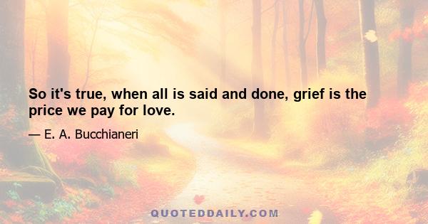 So it's true, when all is said and done, grief is the price we pay for love.