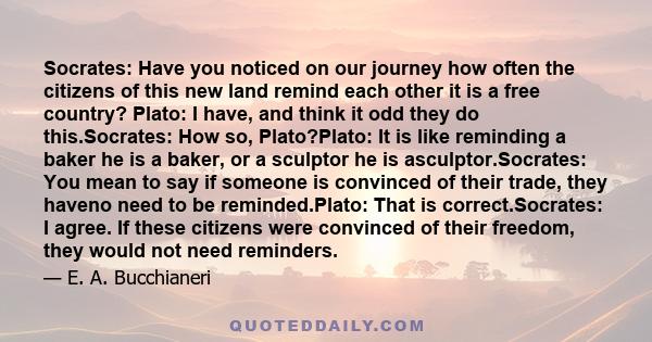 Socrates: Have you noticed on our journey how often the citizens of this new land remind each other it is a free country? Plato: I have, and think it odd they do this.Socrates: How so, Plato?Plato: It is like reminding