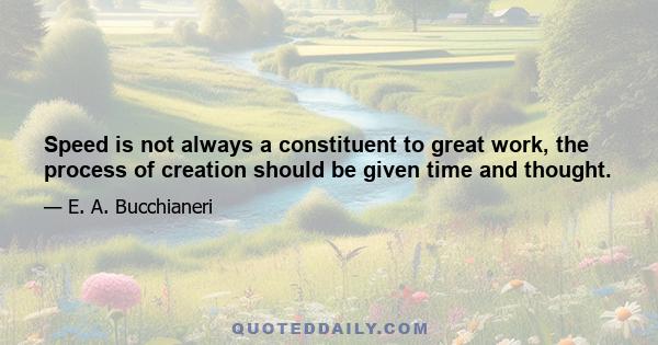 Speed is not always a constituent to great work, the process of creation should be given time and thought.