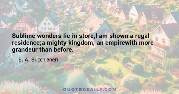 Sublime wonders lie in store,I am shown a regal residence;a mighty kingdom, an empirewith more grandeur than before.