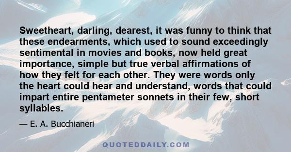 Sweetheart, darling, dearest, it was funny to think that these endearments, which used to sound exceedingly sentimental in movies and books, now held great importance, simple but true verbal affirmations of how they