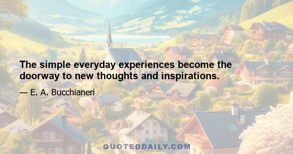 The simple everyday experiences become the doorway to new thoughts and inspirations.