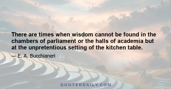 There are times when wisdom cannot be found in the chambers of parliament or the halls of academia but at the unpretentious setting of the kitchen table.