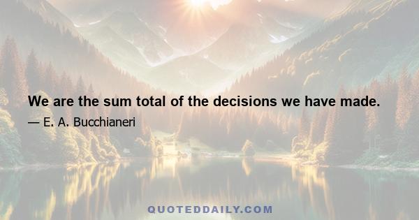 We are the sum total of the decisions we have made.