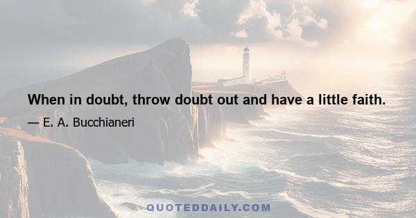 When in doubt, throw doubt out and have a little faith.