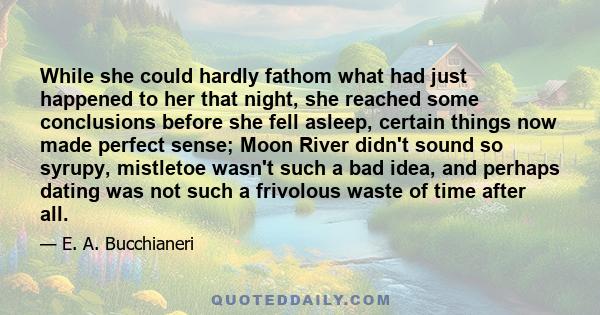 While she could hardly fathom what had just happened to her that night, she reached some conclusions before she fell asleep, certain things now made perfect sense; Moon River didn't sound so syrupy, mistletoe wasn't