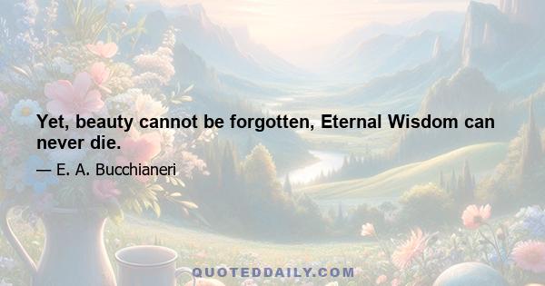 Yet, beauty cannot be forgotten, Eternal Wisdom can never die.