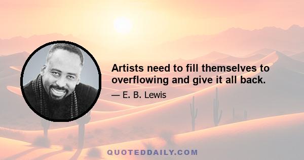 Artists need to fill themselves to overflowing and give it all back.